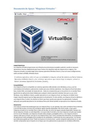 Documento de Apoyo “Maquinas Virtuales “
CARACTERISTICAS
Las máquinas virtuales proporcionan una infraestructura de proceso escalable a petición cuando es necesario
aprovisionar recursos rápidamente para hacer frente a los requisitos cada vez mayores de un negocio. Con
máquinas virtuales, se puede elegir entre sistemas operativos Windows Server y Linux con varias configuraciones,
sobre una base confiable, Windows Azure.
Compatibilidad:
Una máquina virtual es compatible con sistemas operativos x86 estándar como Windows y Linux, y con los
controladores de hardware y aplicaciones creados para esos sistemas operativos. Una máquina virtual tiene placa
base, tarjeta VGA, controlador de tarjeta de red... todos los componentes que se encuentran en un servidor físico.
Igualmente las aplicaciones desarrolladas para cualquier sistema operativo estándar listo para su uso, como
Windows, Linux, NetWare o Solaris, pueden ejecutarse en una máquina virtual. Las máquinas no deben tener
ningún requisito especial que las haga aptas para la virtualización. En este sentido, una máquina virtual es idéntica a
una máquina física. Es decir, los clientes no tienen que hacer ajustes para ejecutar las aplicaciones. Cualquier
aplicación que pueda ejecutarse en los servidores físicos del cliente también se ejecutará en las máquinas virtuales.
Aislamiento:
Una máquina virtual está aislada igual que una máquina física. Si, por ejemplo, hay cuatro servidores físicos distintos
y uno de ellos se para, los otros tres servidores siguen estando disponibles. Del mismo modo, si hay cuatro
máquinas virtuales en un servidor físico y falla una de ellas, las otras tres siguen estando disponibles. Aunque una
de las máquinas virtuales no esté disponible, no se para todo el servidor y las otras máquinas virtuales que residen
en él no se ven afectadas. Las máquinas virtuales están aisladas y protegidas entre sí. Una máquina virtual ni
siquiera sabe que es virtual; cree que es una máquina física ³real´.Como resultado del aislamiento, los propietarios
de aplicaciones están protegidos de los problemas de estabilidad y rendimiento de otras aplicaciones. Los clientes
que están preocupados por tener ³todos los huevos en la misma cesta´ cuando comparten aplicaciones en un solo
servidor comprueban que el impacto no es mayor que si las aplicaciones se ejecutaran en servidores diferentes.
 
