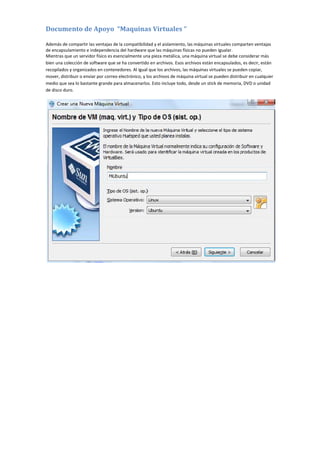 Documento de Apoyo “Maquinas Virtuales “
Además de compartir las ventajas de la compatibilidad y el aislamiento, las máquinas virtuales comparten ventajas
de encapsulamiento e independencia del hardware que las máquinas físicas no pueden igualar.
Mientras que un servidor físico es esencialmente una pieza metálica, una máquina virtual se debe considerar más
bien una colección de software que se ha convertido en archivos. Esos archivos están encapsulados, es decir, están
recopilados y organizados en contenedores. Al igual que los archivos, las máquinas virtuales se pueden copiar,
mover, distribuir o enviar por correo electrónico, y los archivos de máquina virtual se pueden distribuir en cualquier
medio que sea lo bastante grande para almacenarlos. Esto incluye todo, desde un stick de memoria, DVD o unidad
de disco duro.
 