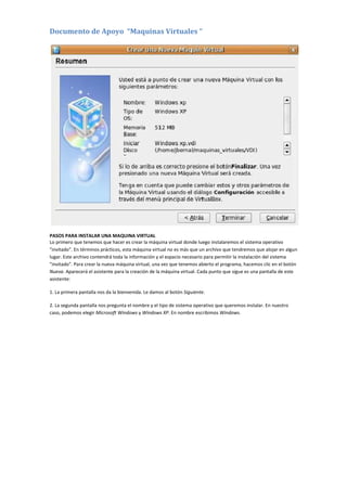 Documento de Apoyo “Maquinas Virtuales “
PASOS PARA INSTALAR UNA MAQUINA VIRTUAL
Lo primero que tenemos que hacer es crear la máquina virtual donde luego instalaremos el sistema operativo
"invitado". En términos prácticos, esta máquina virtual no es más que un archivo que tendremos que alojar en algun
lugar. Este archivo contendrá toda la información y el espacio necesario para permitir la instalación del sistema
"invitado". Para crear la nueva máquina virtual, una vez que tenemos abierto el programa, hacemos clic en el botón
Nueva. Aparecerá el asistente para la creación de la máquina virtual. Cada punto que sigue es una pantalla de este
asistente:
1. La primera pantalla nos da la bienvenida. Le damos al botón Siguiente.
2. La segunda pantalla nos pregunta el nombre y el tipo de sistema operativo que queremos instalar. En nuestro
caso, podemos elegir Microsoft Windows y Windows XP. En nombre escribimos Windows.
 