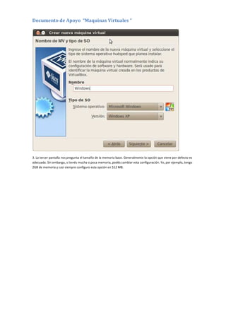 Documento de Apoyo “Maquinas Virtuales “
3. La tercer pantalla nos pregunta el tamaño de la memoria base. Generalmente la opción que viene por defecto es
adecuada. Sin embargo, si tenés mucha o poca memoria, podés cambiar esta configuración. Yo, por ejemplo, tengo
2GB de memoria y casi siempre configuro esta opción en 512 MB.
 