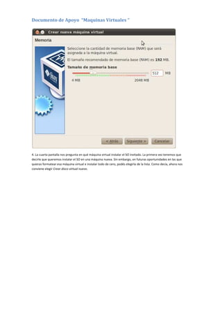 Documento de Apoyo “Maquinas Virtuales “
4. La cuarta pantalla nos pregunta en qué máquina virtual instalar el SO invitado. La primera vez tenemos que
decirle que queremos instalar el SO en una máquina nueva. Sin embargo, en futuras oportunidades en las que
quieras formatear esa máquina virtual e instalar todo de cero, podés elegirla de la lista. Como decía, ahora nos
conviene elegir Crear disco virtual nuevo.
 