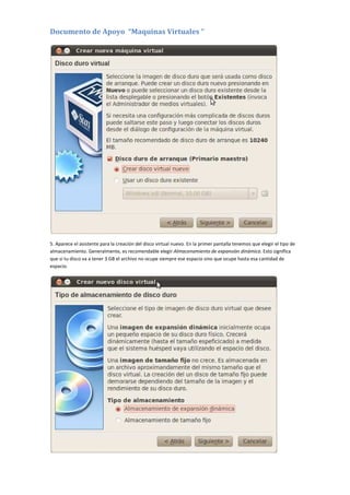 Documento de Apoyo “Maquinas Virtuales “
5. Aparece el asistente para la creación del disco virtual nuevo. En la primer pantalla tenemos que elegir el tipo de
almacenamiento. Generalmente, es recomendable elegir Almacenamiento de expansión dinámica. Esto significa
que si tu disco va a tener 3 GB el archivo no ocupe siempre ese espacio sino que ocupe hasta esa cantidad de
espacio.
 