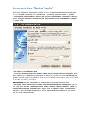 Documento de Apoyo “Maquinas Virtuales “
6. La pantalla que sigue nos interroga sobre el tamaño del disco a crear. Esta opción depende de tus necesidades.
De 5 a 10 GB es más que suficiente para instalar Windows y algunas pocas aplicaciones pesadas. En la opción
Localización podés elegir dónde guardar el archivo de tu disco virtual. Esto resulta muy conveniente ya que muchas
veces el espacio que dedicaste a tu partición Linux no es lo suficientemente grande como para albergar también a
tu máquina virtual.
Cómo configurar tu nueva máquina virtual
Para configurar la máquina virtual recién creada sólo hay que elegirla y hacer clic en el botón Configuración. Se nos
abrirá una ventana en la que podremos cambiar todos los aspectos de la configuración de nuestra máquina virtual.
Cada uno de ellos es bastante auto-explicativo, así que me concentraré solamente en algunos que no son tan fáciles
de saber qué hacen o cómo se configuran.
Almacenamiento Desde aquí podés controlar las configuraciones de los discos de tu máquina virtual.
Generalmente, son 3: tu disco virtual, tu cd-rom y tu disquetera. Aquí el elemento que uno suele modificar es el cd-
rom. Desde aquí le indicamos a la máquina virtual que "ponga" la imágen ISO de nuestro Windows al arrancar. De
ese modo, podremos instalar Windows en nuestra máquina virtual sin problemas. Entonces, hacemos clic en el
iconito de CD dentro del árbol de almacenamiento. Una vez seleccionado el cd-rom, hacemos clic en el botón al
lado de la opción Dispositivo CD/DVD.
 