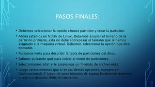 PASOS FINALES: 
• Debemos seleccionar la opción choose partition y crear la partición. 
• Ahora estamos en fcdisk de Linux. Debemos asignar el tamaño de la 
partición primaria, esta no debe sobrepasar el tamaño que le hemos 
asignado a la maquina virtual. Debemos seleccionar la opción que dice 
bootable. 
• Pulsamos write para describir la tabla de particiones del disco. 
• Salimos pulsando quit para volver al menú de particiones. 
• Seleccionamos sda1 y le asignamos un formato de archivo ext3. 
• Luego seleccionamos que si en las demás opciones, excepto en 
Grub(opcional). Y luego de unos minutos de espera finalmente tenemos 
nuestro ordenador Android corriendo. 
