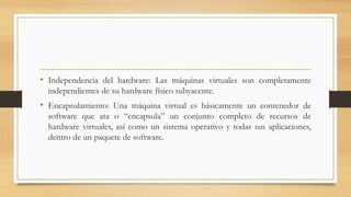 • Independencia del hardware: Las máquinas virtuales son completamente
independientes de su hardware físico subyacente.
• Encapsulamiento: Una máquina virtual es básicamente un contenedor de
software que ata o “encapsula” un conjunto completo de recursos de
hardware virtuales, así como un sistema operativo y todas sus aplicaciones,
dentro de un paquete de software.
 