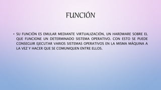 FUNCIÓN
• SU FUNCIÓN ES EMULAR MEDIANTE VIRTUALIZACIÓN, UN HARDWARE SOBRE EL
QUE FUNCIONE UN DETERMINADO SISTEMA OPERATIVO. CON ESTO SE PUEDE
CONSEGUIR EJECUTAR VARIOS SISTEMAS OPERATIVOS EN LA MISMA MÁQUINA A
LA VEZ Y HACER QUE SE COMUNIQUEN ENTRE ELLOS.
 