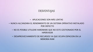DESVENTAJAS
• APLICACIONES SON MÁS LENTAS
• NUNCA ALCANZARA EL RENDIMIENTO DE UN SISTEMA OPERATIVO INSTALADO
POR DEFECTO
• NO ES POSIBLE UTILIZAR HARDWARE QUE NO ESTE GESTIONADO POR EL
HIPERVISOR
• DESAPROVECHAMIENTO DE RECURSOS YA QUE OCUPA ESPACION EN LA
MEMORIA RAM
 