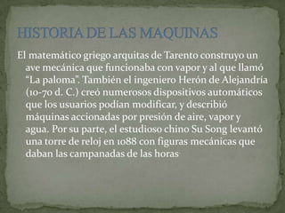 El matemático griego arquitas de Tarento construyo un
ave mecánica que funcionaba con vapor y al que llamó
“La paloma”. También el ingeniero Herón de Alejandría
(10-70 d. C.) creó numerosos dispositivos automáticos
que los usuarios podían modificar, y describió
máquinas accionadas por presión de aire, vapor y
agua. Por su parte, el estudioso chino Su Song levantó
una torre de reloj en 1088 con figuras mecánicas que
daban las campanadas de las horas.
 