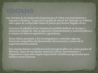 Las ventajas de la sustitución humana por el robot son inantemente y
mensas e infinitas. Ya que sin la ayuda de esta el ser humano no hubiera
sido capaz de evolucionar hasta el punto que hemos llegado ahora.
Gracias a la robótica el ser humano ha podido dedicar su tiempo a
mejora la calidad de vida al aplicarla constantemente y sustituyéndose a
si mismo en labores repetitivas y agotadoras.
Estos robots permiten a los investigadores a entender algunas
funciones imposibles de desentrañar directamente a traves de la
experimentación animal.
Son manipuladores multifuncional reprogramable con varios grados de
libertad, capaz de manipular materias, piezas, herramientas o
dispositivos especiales según trayectorias variables programadas para
realizar tareas diversas.
 