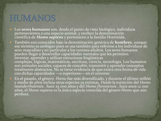  Los seres humanos son, desde el punto de vista biológico, individuos
pertenecientes a una especie animal, y reciben la denominación
científica de Homo sapiens y pertenecen a la familia Homínida.
 También son conocidos bajo la denominación genérica de hombres, aunque
ese término es ambiguo pues se usa también para referirse a los individuos de
sexo masculino y en particular a los varones adultos. Los seres humanos
pueden llegar a desarrollar capacidades mentales que les permiten
inventar, aprender y utilizar estructuras lingüísticas
complejas, lógicas, matemáticas, escritura, ciencia, tecnología. Los humanos
son animales sociales, capaces de concebir, transmitir y aprender conceptos
totalmente abstractos. No se tiene evidencia de que exista otra forma de vida
con dichas capacidades —o superiores— en el universo
 En el pasado, el género Homo fue más diversificado, y durante el último millón
y medio de años incluía otras especies ya extintas. Desde la extinción del Homo
neanderthalensis , hace 25 000 años y del Homo floresiensis , hace unos 12 000
años, el Homo sapiens es la única especie conocida del género Homo que aún
perdura.
 