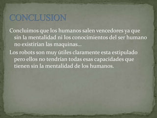 Concluimos que los humanos salen vencedores ya que
sin la mentalidad ni los conocimientos del ser humano
no existirían las maquinas…
Los robots son muy útiles claramente esta estipulado
pero ellos no tendrían todas esas capacidades que
tienen sin la mentalidad de los humanos.
 