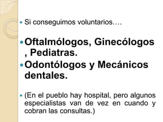 

Si conseguimos voluntarios….

 Oftalmólogos,

Ginecólogos

, Pediatras.
 Odontólogos y Mecánicos
dentales.


(En el pueblo hay hospital, pero algunos
especialistas van de vez en cuando y
cobran las consultas.)

 