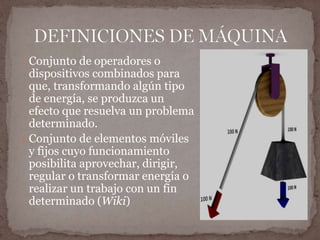 Conjunto de operadores o 
dispositivos combinados para 
que, transformando algún tipo 
de energía, se produzca un 
efecto que resuelva un problema 
determinado. 
Conjunto de elementos móviles 
y fijos cuyo funcionamiento 
posibilita aprovechar, dirigir, 
regular o transformar energía o 
realizar un trabajo con un fin 
determinado (Wiki) 
 
