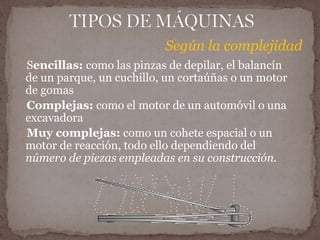 Según la complejidad 
Sencillas: como las pinzas de depilar, el balancín 
de un parque, un cuchillo, un cortaúñas o un motor 
de gomas 
Complejas: como el motor de un automóvil o una 
excavadora 
Muy complejas: como un cohete espacial o un 
motor de reacción, todo ello dependiendo del 
número de piezas empleadas en su construcción. 
 