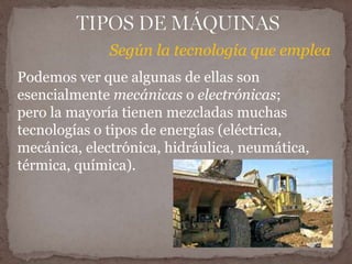 Según la tecnología que emplea 
Podemos ver que algunas de ellas son 
esencialmente mecánicas o electrónicas; 
pero la mayoría tienen mezcladas muchas 
tecnologías o tipos de energías (eléctrica, 
mecánica, electrónica, hidráulica, neumática, 
térmica, química). 
 