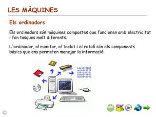 LES MÀQUINES Els ordinadors Els ordinadors són màquines compostes que funcionen amb electricitat i fan tasques molt diferents. L'ordinador, el monitor, el teclat i el ratolí són els components bàsics que ens permeten manejar la informació. 