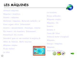 LES MÀQUINES La bicicleta. Riscos ordinador. Màquines simples. Màquines. CS. Invents. Invents 2 Cases del futur. Animació motor d'explosió. Màquines. Energia i màquines. Màquines.   Anar amb bicicleta Animació màquines. Màquines i inventors. Invents i màquines. Materials i màquines. Materials naturals i artificials. Interessant. Eines segons oficis. Interessant. Invents i descobriments. Cronologia, inventors, ... Els invents i els inventors. Interessant. Presentació: Els invents. Descobrir quan es van inventar la majoria de coses que fem servir cada dia. Webs  de Ciències. Molts recursos. Màquines simples. El pla inclinat. La sínia. 
