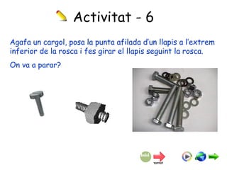 Activitat - 6 Agafa un cargol, posa la punta afilada d’un llapis a l’extrem inferior de la rosca i fes girar el llapis seguint la rosca. On va a parar? 