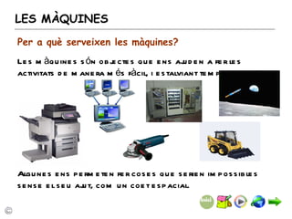 LES MÀQUINES Les màquines són objectes que ens ajuden a fer les activitats de manera més fàcil, i estalviant temps o esforç.  Algunes ens permeten fer coses que serien impossibles sense el seu ajut, com un coet espacial. Per a què serveixen les màquines? 