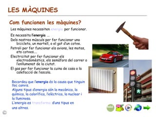 LES MÀQUINES Com funcionen les màquines? Les màquines necessiten  energia   per funcionar. Es necessita  l’energia  ... Dels nostres músculs per fer funcionar una bicicleta, un martell, o el gat d’un cotxe. Petroli per fer funcionar els avions, les motos, ets cotxes.... Electricitat per fer funcionar els electrodomèstics, els semàfors del carrer o l’enllumenat de la ciutat. El gas per fer funcionar la cuina de casa o la calefacció de l’escola. Recordeu que l’ energia  és la causa que tinguin lloc canvis. Alguns tipus d’energia són la mecànica, la química, la calorífica, l’elèctrica, la nuclear i la lluminosa. L’energia es  transforma  d’uns tipus en uns altres. 