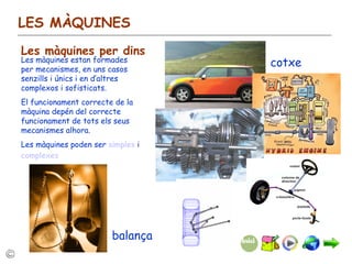 LES MÀQUINES Les màquines per dins Les màquines estan formades per mecanismes, en uns casos senzills i únics i en d’altres complexos i sofisticats. El funcionament correcte de la màquina depén del correcte funcionament de tots els seus mecanismes alhora. Les màquines poden ser  simples  i  complexes cotxe balança 