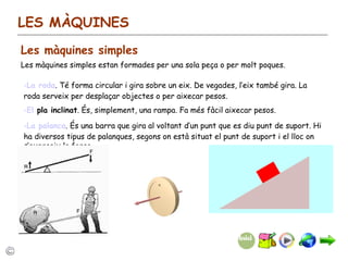 LES MÀQUINES Les màquines simples Les màquines simples estan formades per una sola peça o per molt poques. La roda . Té forma circular i gira sobre un eix. De vegades, l’eix també gira. La roda serveix per desplaçar objectes o per aixecar pesos. El  pla inclinat . És, simplement, una rampa. Fa més fàcil aixecar pesos.  La palanca . És una barra que gira al voltant d’un punt que es diu punt de suport. Hi ha diversos tipus de palanques, segons on està situat el punt de suport i el lloc on s’exerceix la força. 