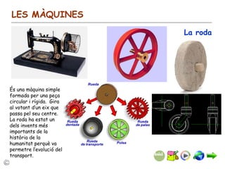 LES MÀQUINES La roda És una màquina simple formada per una peça circular i rígida.  Gira al votant d’un eix que passa pel seu centre. La roda ha estat un dels invents més importants de la història de la humanitat perquè va permetre l’evolució del transport. 