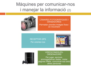 Màquines per comunicar-nos
i manejar la informació (2)
CÀMARES FOTOGRÀFIQUES I
GRABADORES
Permeten prendre imatges fixes i
en moviment
RECEPTOR GPS
Per orientar-nos
VIDEOCONSOLES-
ORDENADORS
Per jugar, escriure,
emmagatzemar dades, visitar
pàgines Webs, comunicar-nos amb
altres persones
 