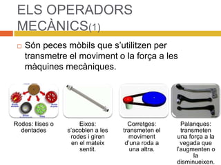 ELS OPERADORS
MECÀNICS(1)
 Són peces mòbils que s’utilitzen per
transmetre el moviment o la força a les
màquines mecàniques.
Rodes: llises o
dentades
Eixos:
s’acoblen a les
rodes i giren
en el mateix
sentit.
Corretges:
transmeten el
moviment
d’una roda a
una altra.
Palanques:
transmeten
una força a la
vegada que
l’augmenten o
la
disminueixen.
 
