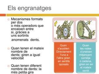 Els engranatges
 Mecanismes formats
per dos
o més operadors que
encaixen entre
si, gràcies a
uns sortints
anomenats dents.
 Quan tenen el mateix
nombre de
dents: giren a igual
velocitat
 Quan tenen diferent
nombre de dents: la
més petita gira
Quan
s'acoblen
Directament
l'una a
l'altra giren
en sentits
oposats
Quan
les rodes
s'uneixen
mitjançant
corretja
o cadena,
giren en en
el mateix
sentit
 