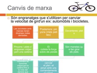 Canvis de marxa
 Són engranatges que s'utilitzen per canviar
la velocitat de gird'un eix: automòbils i bicicletes.
Les bicicletes amb
marxes tenen
diverses rodes
dentades.
Posteriors: pin
yons (més peti
tes)
Davanteres: plat
s
Pinyons i plats s'
engranen mitjan
çant una cadena
El
ciclista fa força
sobre els pedals
Són manetes qu
e fan girar
els plats
Des dels plats, el
moviment es
transmet
mitjançant la
cadena fins a
la roda del
darrere que
El ciclista pot
canviar
el plat i el
pinyó amb uns
comandaments
 