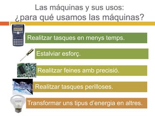 Las máquinas y sus usos:
¿para qué usamos las máquinas?
Realitzar tasques en menys temps.
Estalviar esforç.
Realitzar feines amb precisió.
Realitzar tasques perilloses.
Transformar uns tipus d’energia en altres.
 