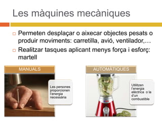 Les màquines mecàniques
 Permeten desplaçar o aixecar objectes pesats o
produir moviments: carretilla, avió, ventilador,…
 Realitzar tasques aplicant menys força i esforç:
martell
Les persones
proporcionen
l’energia
necessària
MANUALS
Utilitzen
l’energia
elèctrica o la
d’un
combustible
AUTOMÀTIQUES
 