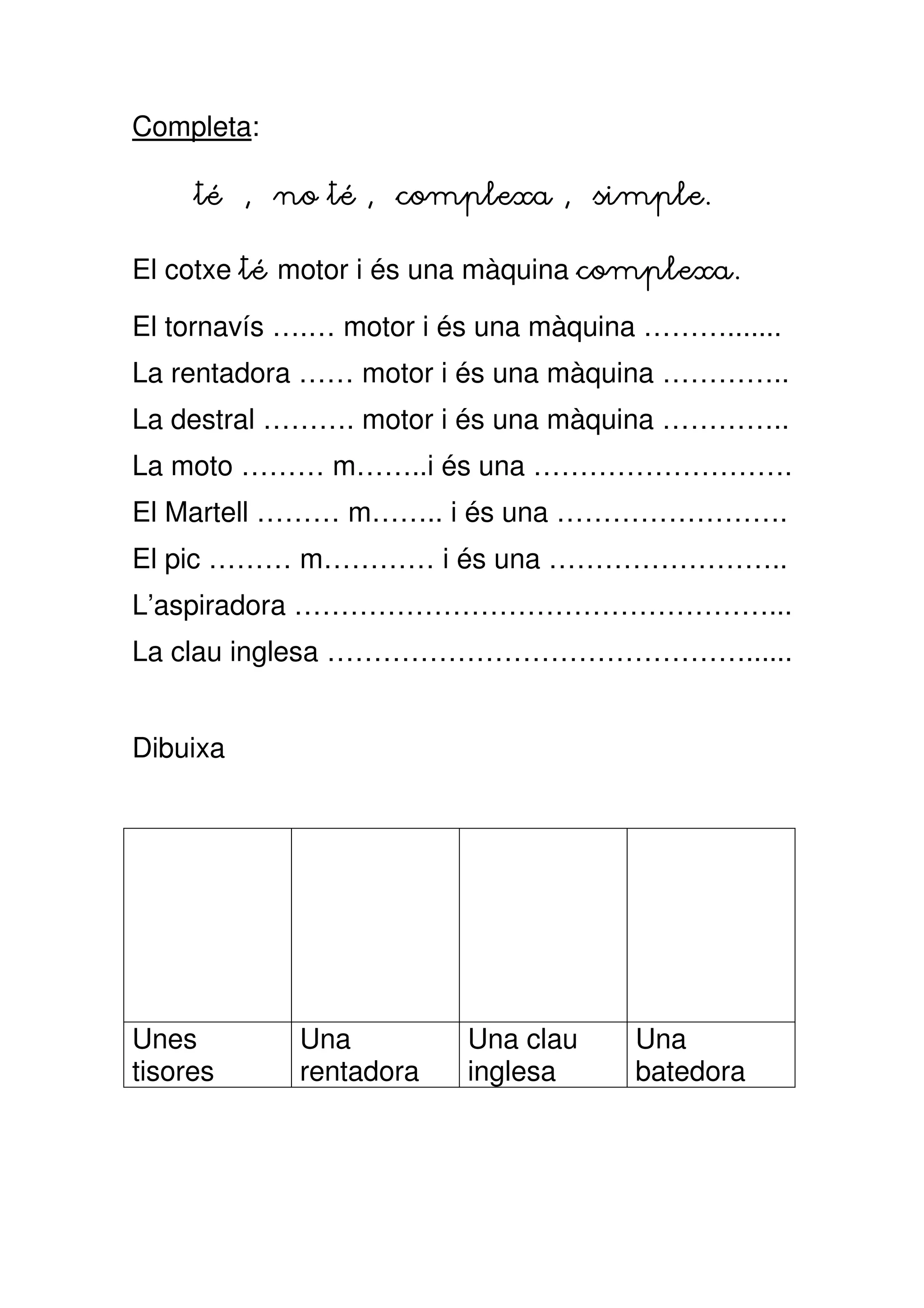 Completa:

     té , no té , complexa , simple.

El cotxe té motor i és una màquina complexa.

El tornavís ….… motor i és una màquina ……….......
La rentadora …… motor i és una màquina …………..
La destral ………. motor i és una màquina …………..
La moto ……… m……..i és una ……………………….
El Martell ……… m…….. i és una …………………….
El pic ……… m………… i és una ……………………..
L’aspiradora ……………………………………………...
La clau inglesa ………………………………………......


Dibuixa




Unes        Una          Una clau    Una
tisores     rentadora    inglesa     batedora
 