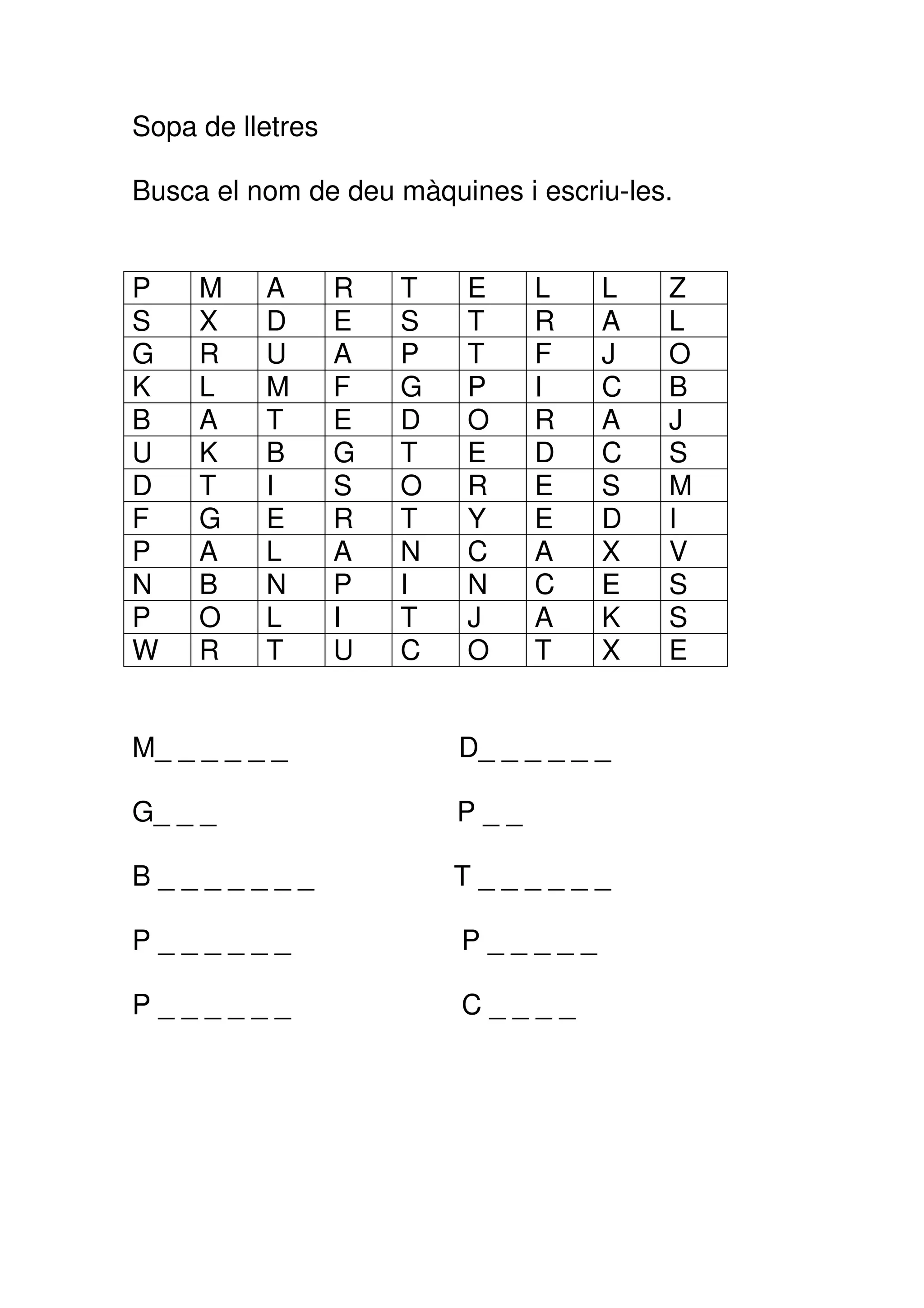 Sopa de lletres

Busca el nom de deu màquines i escriu-les.


P    M    A       R   T   E     L    L   Z
S    X    D       E   S   T     R    A   L
G    R    U       A   P   T     F    J   O
K    L    M       F   G   P     I    C   B
B    A    T       E   D   O     R    A   J
U    K    B       G   T   E     D    C   S
D    T    I       S   O   R     E    S   M
F    G    E       R   T   Y     E    D   I
P    A    L       A   N   C     A    X   V
N    B    N       P   I   N     C    E   S
P    O    L       I   T   J     A    K   S
W    R    T       U   C   O     T    X   E


M_ _ _ _ _ _              D_ _ _ _ _ _

G_ _ _                    P__

B_______                  T______

P______                   P_____

P______                   C____
 