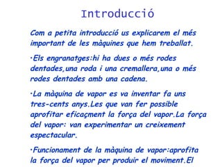 Introducció Com a petita introducció us explicarem el més important de les màquines que hem treballat. Els engranatges:hi ha dues o més rodes dentades,una roda i una cremallera,una o més rodes dentades amb una cadena. La màquina de vapor es va inventar fa uns tres-cents anys.Les que van fer possible aprofitar eficaçment la força del vapor.La força del vapor: van experimentar un creixement espectacular. Funcionament de la màquina de vapor:aprofita la força del vapor per produir el moviment.El vapor s’introdueix a pressió  en un cilindre:el pistó. 