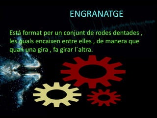 ENGRANATGE
Está format per un conjunt de rodes dentades ,
les quals encaixen entre elles , de manera que
quan una gira , fa girar l´altra.
 