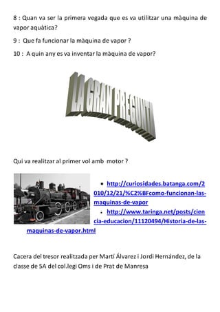 8 : Quan va ser la primera vegada que es va utilitzar una màquina de 
vapor aquàtica? 
9 : Que fa funcionar la màquina de vapor ? 
10 : A quin any es va inventar la màquina de vapor? 
Qui va realitzar al primer vol amb motor ? 
 http://curiosidades.batanga.com/2 
010/12/21/%C2%BFcomo-funcionan-las-maquinas- 
de-vapor 
 http://www.taringa.net/posts/cien 
cia-educacion/11120494/Historia-de-las-maquinas- 
de-vapor.html 
Cacera del tresor realitzada per Martí Álvarez i Jordi Hernández, de la 
classe de 5A del col.legi Oms i de Prat de Manresa 
