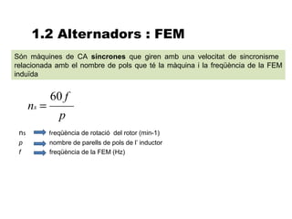 1.2 Alternadors : FEM
Són màquines de CA síncrones que giren amb una velocitat de sincronisme
relacionada amb el nombre de pols que té la màquina i la freqüència de la FEM
induïda


             60 f
      ns =
                p
 ns          freqüència de rotació del rotor (min-1)
 p           nombre de parells de pols de l’ inductor
 f           freqüència de la FEM (Hz)
 