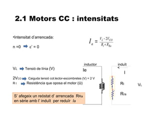 2.1 Motors CC : intensitats

•Intensitat d’arrencada:                                   VL − 2VCO
                                                    Ia =    Rt + RRa
n =0     ε’ = 0



                                                inductor               induït
VL     Tensió de línia (V)                     Ie
                                                                             I
2VCO     Caiguda tensió col.lector-escombretes (V) = 2 V
Rt      Resistència que oposa el motor (Ω)                              Rt       VL

S’ afegeix un reòstat d’ arrencada RRa
                                                                        Rra
en sèrie amb l’ induït per reduïr Ia
 
