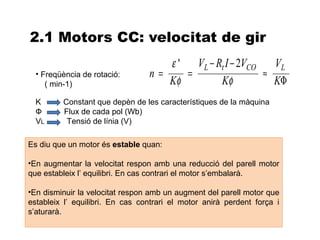 2.1 Motors CC: velocitat de gir
                                    ε ' VL − Rt I − 2VCO   VL
  • Freqüència de rotació:       n=    =                 ≈
     ( min-1)                       Kφ        Kφ           KΦ
  K      Constant que depèn de les característiques de la màquina
  Ф      Flux de cada pol (Wb)
  VL      Tensió de línia (V)

Es diu que un motor és estable quan:

•En augmentar la velocitat respon amb una reducció del parell motor
que estableix l’ equilibri. En cas contrari el motor s’embalarà.

•En disminuir la velocitat respon amb un augment del parell motor que
estableix l’ equilibri. En cas contrari el motor anirà perdent força i
s’aturarà.
 