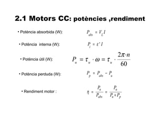 2.1 Motors CC: potències ,rendiment
• Potència absorbida (W):         Pabs = VL I

 • Potència interna (W):          Pi = ε ' I

                                                 2π ⋅n
 • Potència útil (W):       Pu = τ u ⋅ ω = τ u ⋅
                                                  60
 • Potència perduda (W):          Pp = Pabs − Pu

                                       Pu    Pu
  • Rendiment motor :             η =     =
                                      Pabs Pu + Pp
 