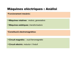 Màquines elèctriques : Anàlisi
•Funcionament mecànic:


Màquines rotatives : motors, generadors

Màquines estàtiques: transformadors


•Constitució electromagnètica:



Circuit magnètic: : nucli ferromagnètic

Circuit elèctric: inductor i l’induït
 