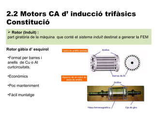 2.2 Motors CA d’ inducció trifàsics
Constitució
 Rotor (Induït) :
part giratòria de la màquina que conté el sistema induït destinat a generar la FEM


Rotor gàbia d’ esquirol

•Format per barres i
anells de Cu o Al
curtcircuitats.

•Econòmics

•Poc manteniment

•Fàcil muntatge
 