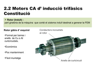 2.2 Motors CA d’ inducció trifàsics
Constitució
 Rotor (Induït) :
part giratòria de la màquina que conté el sistema induït destinat a generar la FEM


Rotor gàbia d’ esquirol

•Format per barres i
anells de Cu o Al
curtcircuitats.

•Econòmics

•Poc manteniment

•Fàcil muntatge
 