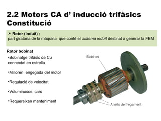 2.2 Motors CA d’ inducció trifàsics
Constitució
 Rotor (Induït) :
part giratòria de la màquina que conté el sistema induït destinat a generar la FEM


Rotor bobinat
•Bobinatge trifàsic de Cu
connectat en estrella

•Milloren engegada del motor

•Regulació de velocitat

•Voluminosos, cars

•Requereixen manteniment
 