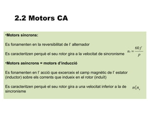 2.2 Motors CA

•Motors síncrons:

Es fonamenten en la reversibilitat de l’ alternador
                                                                                    60 f
                                                                             ns =
Es caracteritzen perquè el seu rotor gira a la velocitat de sincronisme               p

•Motors asíncrons = motors d’inducció

Es fonamenten en l’ acció que excerceix el camp magnètic de l’ estator
(inductor) sobre els corrents que indueix en el rotor (induït)

Es caracteritzen perquè el seu rotor gira a una velocitat inferior a la de      n〈 ns
sincronisme
 