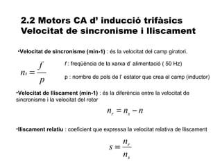 2.2 Motors CA d’ inducció trifàsics
 Velocitat de sincronisme i lliscament

•Velocitat de sincronisme (min-1) : és la velocitat del camp giratori.

         f          f : freqüència de la xarxa d’ alimentació ( 50 Hz)
 ns =               p : nombre de pols de l’ estator que crea el camp (inductor)
          p
•Velocitat de lliscament (min-1) : és la diferència entre la velocitat de
sincronisme i la velocitat del rotor

                                      nr = ns − n
•lliscament relatiu : coeficient que expressa la velocitat relativa de lliscament

                                          nr
                                       s=
                                          ns
 