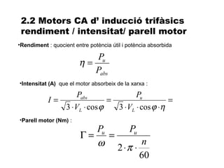2.2 Motors CA d’ inducció trifàsics
 rendiment / intensitat/ parell motor
•Rendiment : quocient entre potència útil i potència absorbida

                            Pu
                        η=
                           Pabs
•Intensitat (A) que el motor absorbeix de la xarxa :

                    Pabs               Pu
            I=                =                   =
               3 ⋅ VL ⋅ cos ϕ   3 ⋅ VL ⋅ cos ϕ ⋅η
•Parell motor (Nm) :
                            Pu    Pu
                         Γ=    =
                            ω 2 ⋅π ⋅ n
                                     60
 