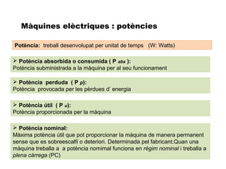 Màquines elèctriques : potències

Potència: treball desenvolupat per unitat de temps (W: Watts)

 Potència absorbida o consumida ( P abs ):
Potència subministrada a la màquina per al seu funcionament

 Potència perduda ( P p):
Potència provocada per les pèrdues d’ energia

 Potència útil ( P u):
Potència proporcionada per la màquina

 Potència nominal:
Màxima potència útil que pot proporcionar la màquina de manera permanent
sense que es sobreescalfi o deteriori. Determinada pel fabricant.Quan una
màquina treballa a a potència nomimal funciona en règim nominal i treballa a
plena càrrega (PC)
 